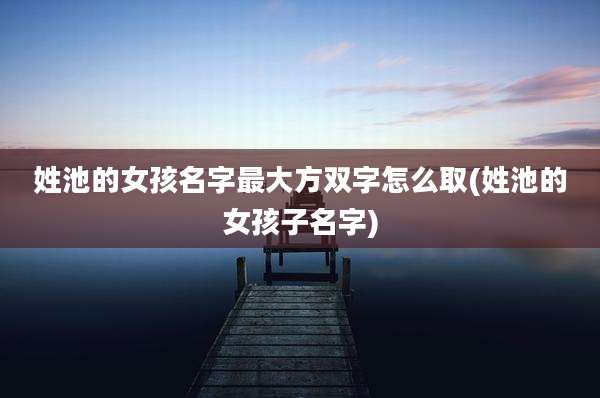 姓池的女孩名字最大方双字怎么取(姓池的女孩子名字)