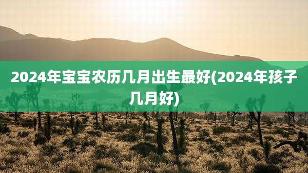 2024年宝宝农历几月出生最好(2024年孩子几月好)