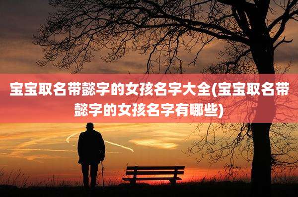 宝宝取名带懿字的女孩名字大全(宝宝取名带懿字的女孩名字有哪些)