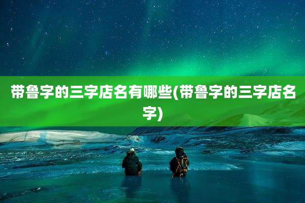 带鲁字的三字店名有哪些(带鲁字的三字店名字)