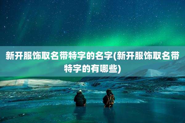 新开服饰取名带特字的名字(新开服饰取名带特字的有哪些)