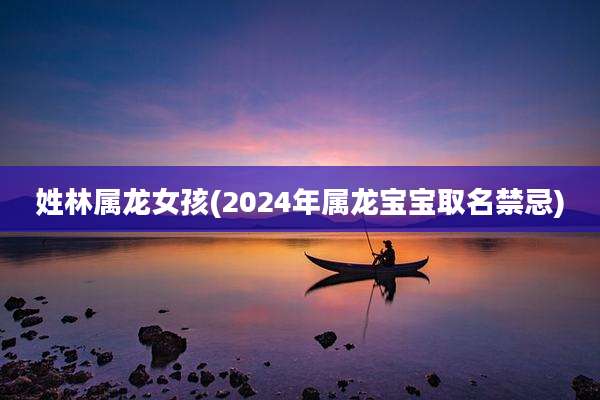 姓林属龙女孩(2024年属龙宝宝取名禁忌)