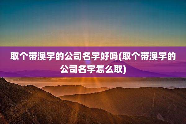 取个带澳字的公司名字好吗(取个带澳字的公司名字怎么取)