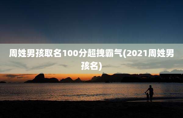 周姓男孩取名100分超拽霸气(2021周姓男孩名)