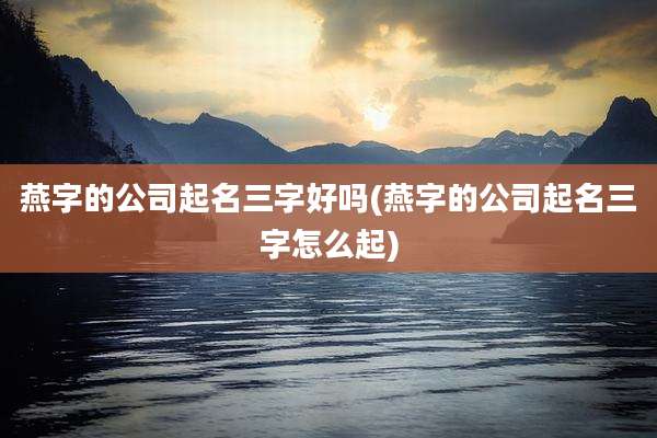 燕字的公司起名三字好吗(燕字的公司起名三字怎么起)
