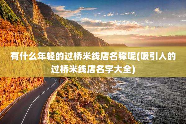 有什么年轻的过桥米线店名称呢(吸引人的过桥米线店名字大全)