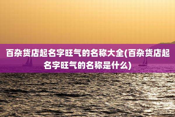 百杂货店起名字旺气的名称大全(百杂货店起名字旺气的名称是什么)