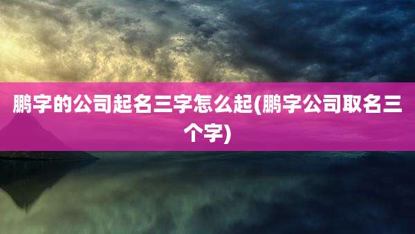 鹏字的公司起名三字怎么起(鹏字公司取名三个字)