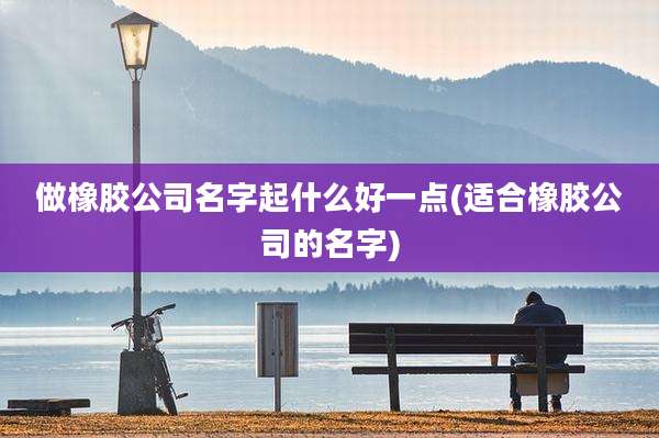 做橡胶公司名字起什么好一点(适合橡胶公司的名字)