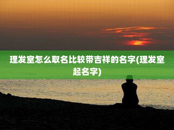 理发室怎么取名比较带吉祥的名字(理发室起名字)