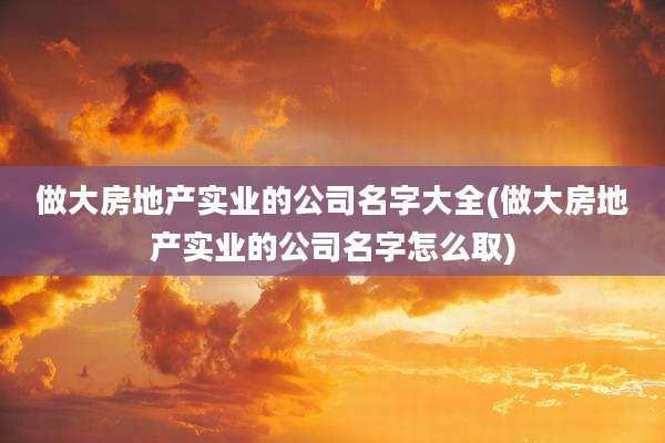 做大房地产实业的公司名字大全(做大房地产实业的公司名字怎么取)