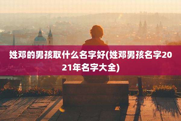 姓邓的男孩取什么名字好(姓邓男孩名字2021年名字大全)