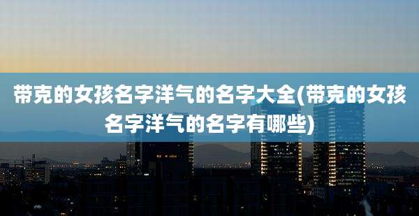 带克的女孩名字洋气的名字大全(带克的女孩名字洋气的名字有哪些)