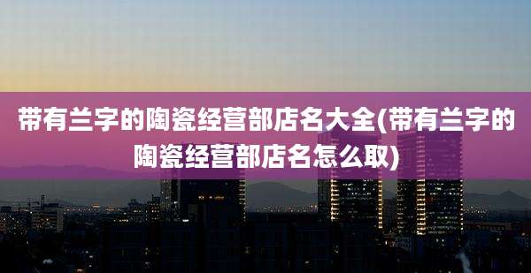 带有兰字的陶瓷经营部店名大全(带有兰字的陶瓷经营部店名怎么取)