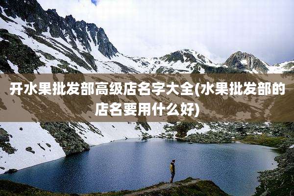 开水果批发部高级店名字大全(水果批发部的店名要用什么好)