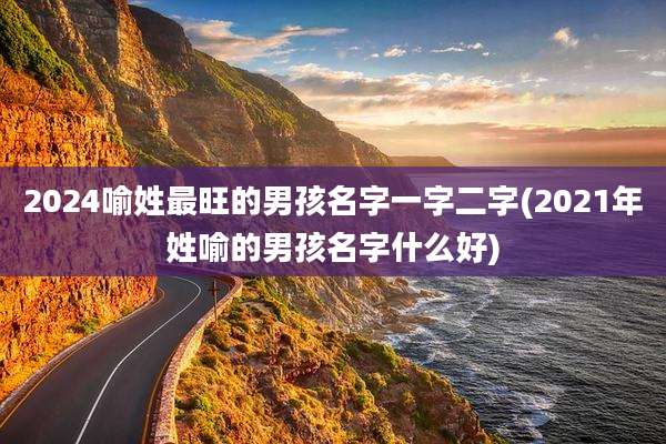 2024喻姓最旺的男孩名字一字二字(2021年姓喻的男孩名字什么好)