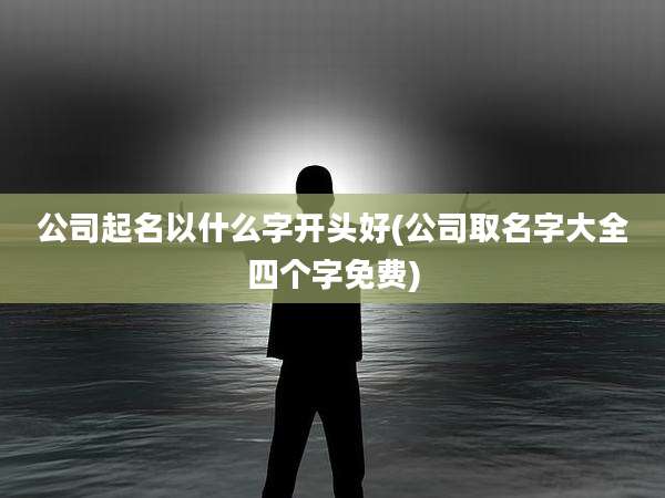 公司起名以什么字开头好(公司取名字大全四个字免费)