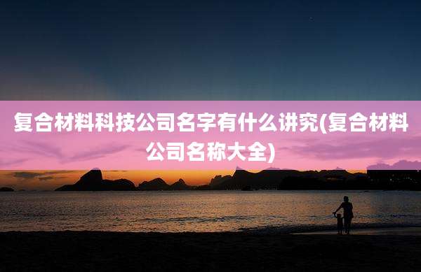复合材料科技公司名字有什么讲究(复合材料公司名称大全)