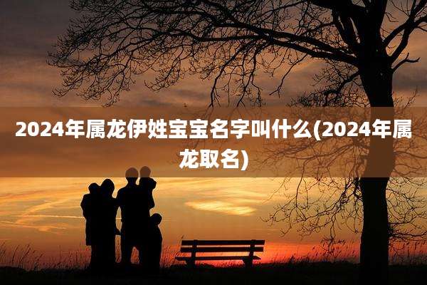 2024年属龙伊姓宝宝名字叫什么(2024年属龙取名)