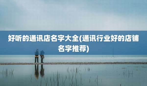 好听的通讯店名字大全(通讯行业好的店铺名字推荐)