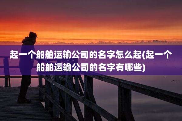 起一个船舶运输公司的名字怎么起(起一个船舶运输公司的名字有哪些)