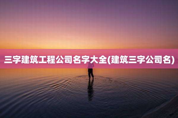 三字建筑工程公司名字大全(建筑三字公司名)