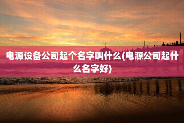电源设备公司起个名字叫什么(电源公司起什么名字好)