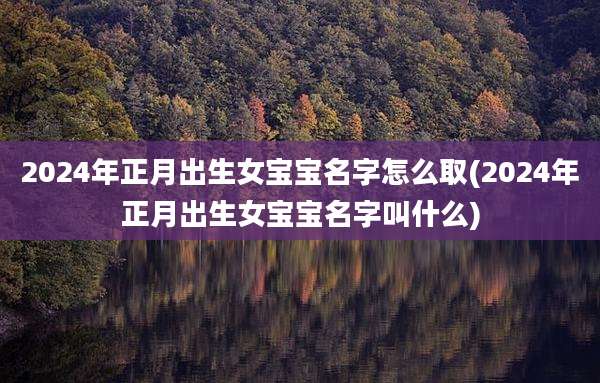 2024年正月出生女宝宝名字怎么取(2024年正月出生女宝宝名字叫什么)