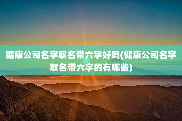 健康公司名字取名带六字好吗(健康公司名字取名带六字的有哪些)