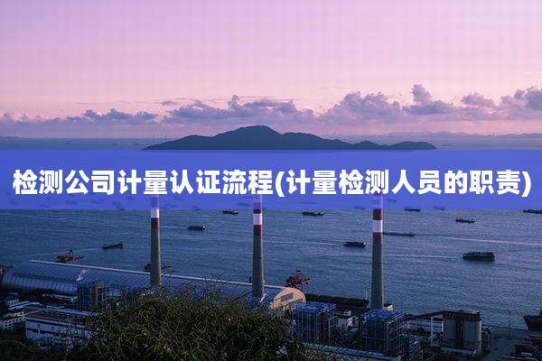 检测公司计量认证流程(计量检测人员的职责)