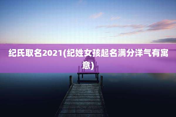 纪氏取名2021(纪姓女孩起名满分洋气有寓意)
