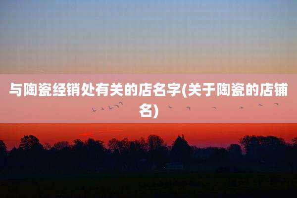 与陶瓷经销处有关的店名字(关于陶瓷的店铺名)