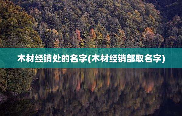 木材经销处的名字(木材经销部取名字)