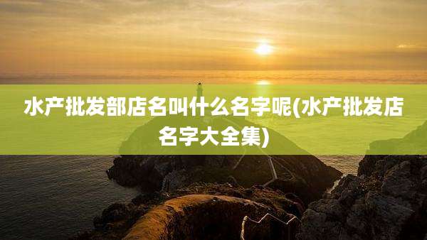 水产批发部店名叫什么名字呢(水产批发店名字大全集)