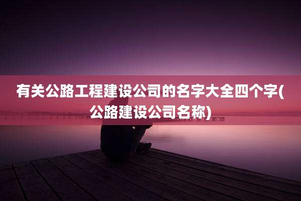 有关公路工程建设公司的名字大全四个字(公路建设公司名称)