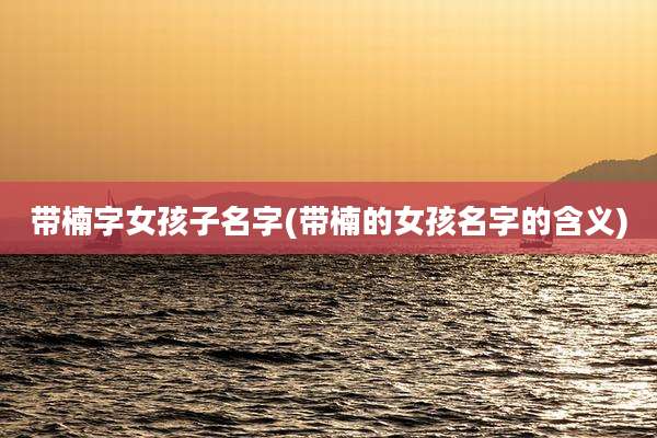 带楠字女孩子名字(带楠的女孩名字的含义)
