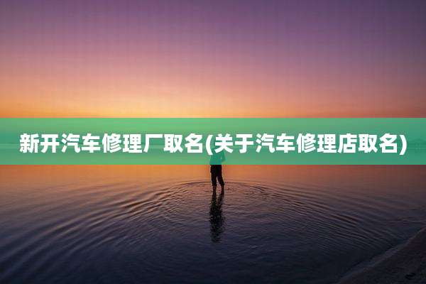 新开汽车修理厂取名(关于汽车修理店取名)