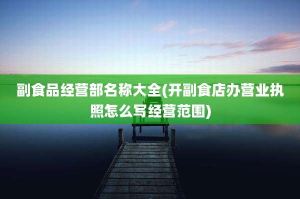 副食品经营部名称大全(开副食店办营业执照怎么写经营范围)