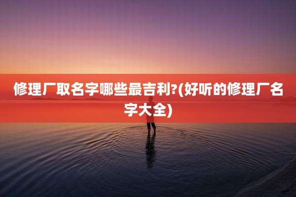 修理厂取名字哪些最吉利?(好听的修理厂名字大全)