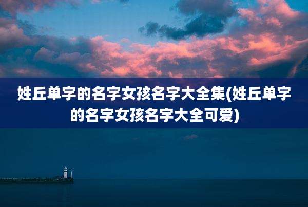姓丘单字的名字女孩名字大全集(姓丘单字的名字女孩名字大全可爱)