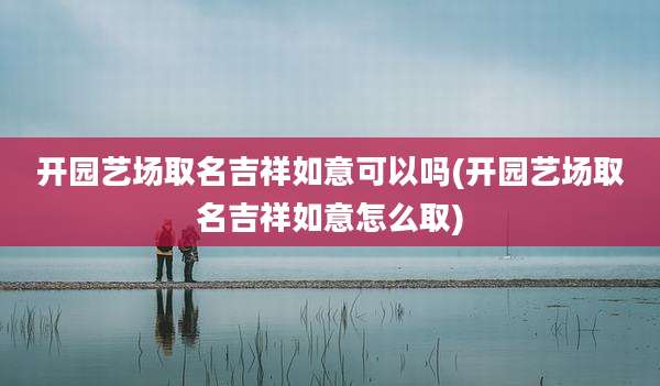 开园艺场取名吉祥如意可以吗(开园艺场取名吉祥如意怎么取)
