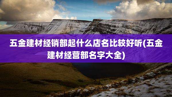 五金建材经销部起什么店名比较好听(五金建材经营部名字大全)