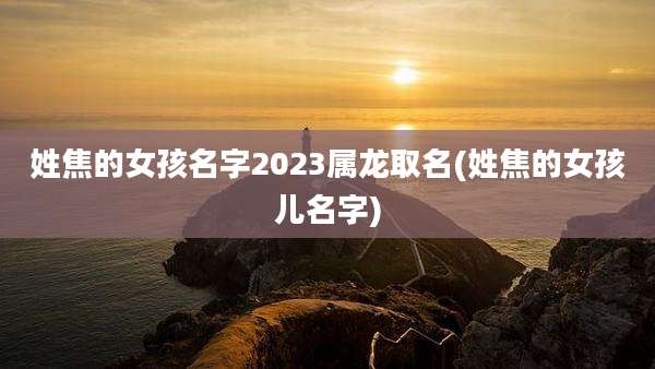 姓焦的女孩名字2023属龙取名(姓焦的女孩儿名字)