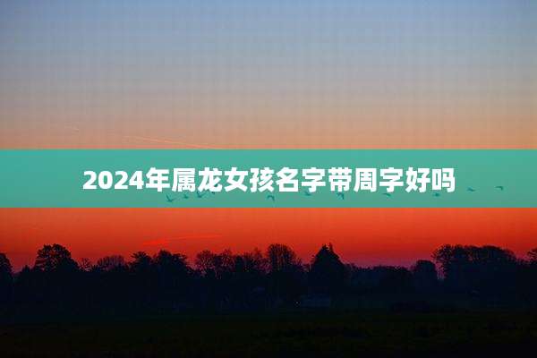 2024年属龙女孩名字带周字好吗