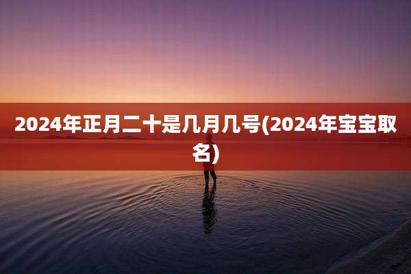 2024年正月二十是几月几号(2024年宝宝取名)