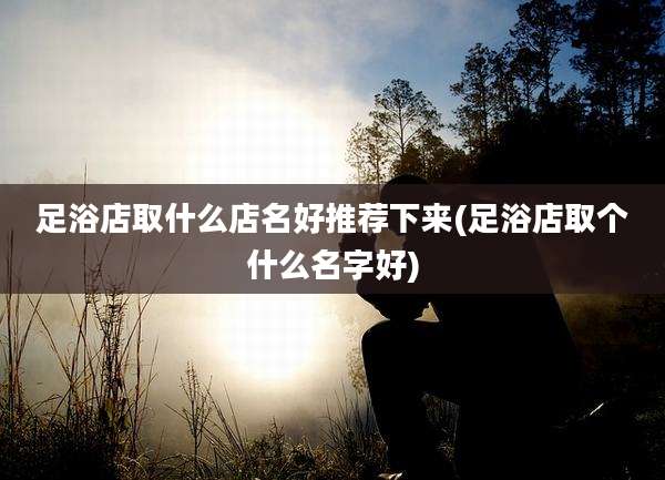 足浴店取什么店名好推荐下来(足浴店取个什么名字好)