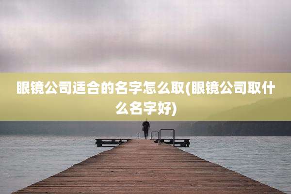 眼镜公司适合的名字怎么取(眼镜公司取什么名字好)