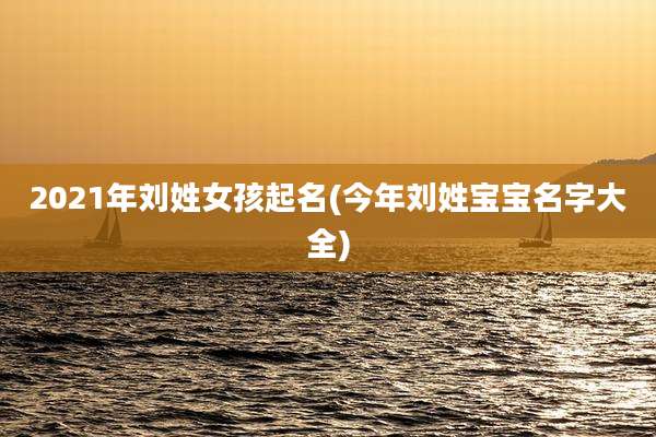 2021年刘姓女孩起名(今年刘姓宝宝名字大全)