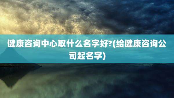 健康咨询中心取什么名字好?(给健康咨询公司起名字)
