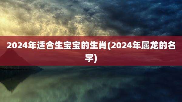 2024年适合生宝宝的生肖(2024年属龙的名字)
